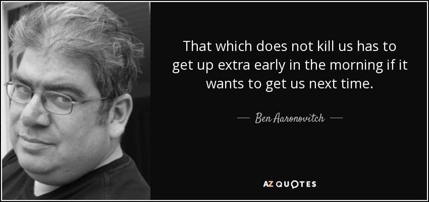 That which does not kill us has to get up extra early in the morning if it wants to get us next time. - Ben Aaronovitch