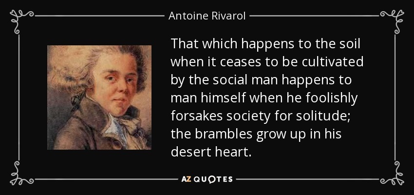 That which happens to the soil when it ceases to be cultivated by the social man happens to man himself when he foolishly forsakes society for solitude; the brambles grow up in his desert heart. - Antoine Rivarol
