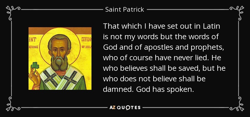 That which I have set out in Latin is not my words but the words of God and of apostles and prophets, who of course have never lied. He who believes shall be saved, but he who does not believe shall be damned. God has spoken. - Saint Patrick