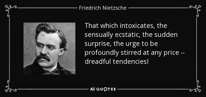 That which intoxicates, the sensually ecstatic, the sudden surprise, the urge to be profoundly stirred at any price -- dreadful tendencies! - Friedrich Nietzsche