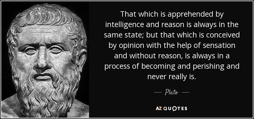 That which is apprehended by intelligence and reason is always in the same state; but that which is conceived by opinion with the help of sensation and without reason, is always in a process of becoming and perishing and never really is. - Plato