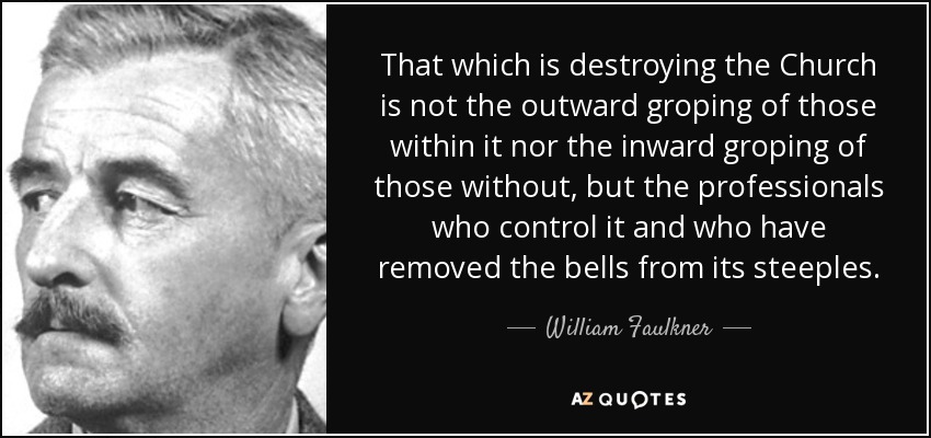 That which is destroying the Church is not the outward groping of those within it nor the inward groping of those without, but the professionals who control it and who have removed the bells from its steeples. - William Faulkner