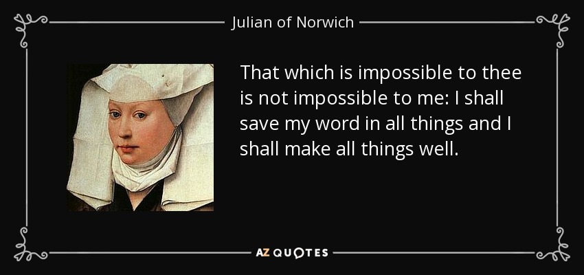 That which is impossible to thee is not impossible to me: I shall save my word in all things and I shall make all things well. - Julian of Norwich