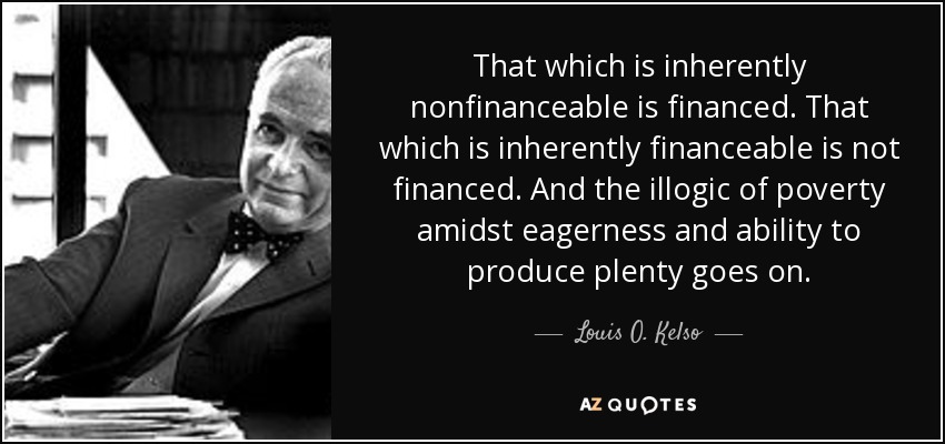 That which is inherently nonfinanceable is financed. That which is inherently financeable is not financed. And the illogic of poverty amidst eagerness and ability to produce plenty goes on. - Louis O. Kelso