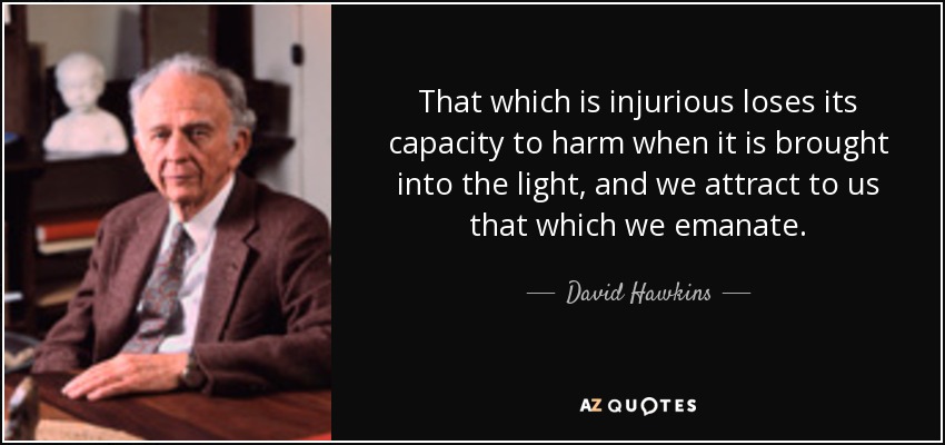 That which is injurious loses its capacity to harm when it is brought into the light, and we attract to us that which we emanate. - David Hawkins
