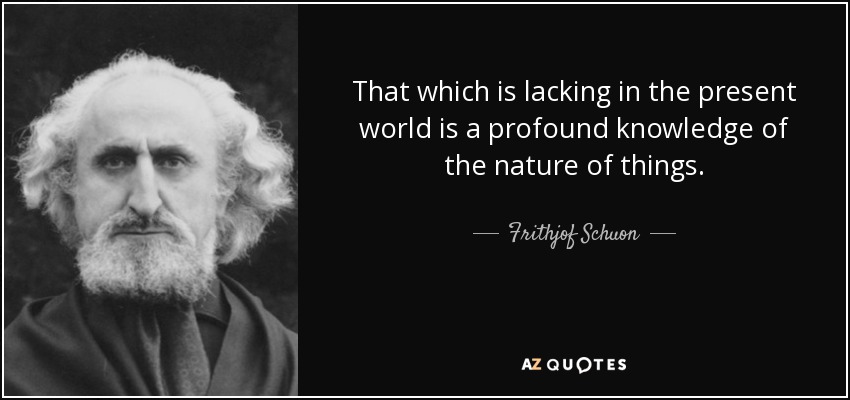 That which is lacking in the present world is a profound knowledge of the nature of things. - Frithjof Schuon