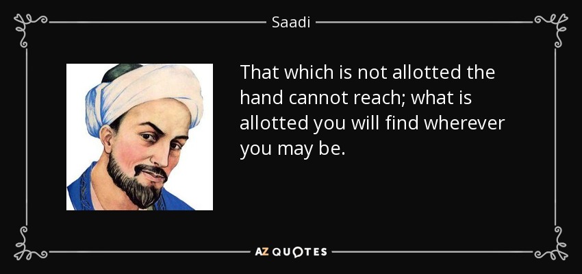 That which is not allotted the hand cannot reach; what is allotted you will find wherever you may be. - Saadi
