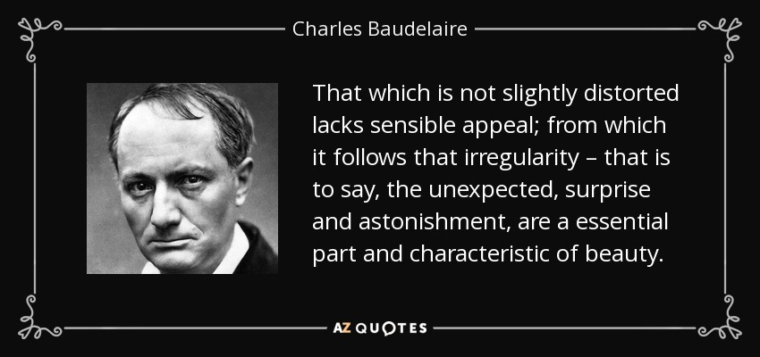 That which is not slightly distorted lacks sensible appeal; from which it follows that irregularity – that is to say, the unexpected, surprise and astonishment, are a essential part and characteristic of beauty. - Charles Baudelaire