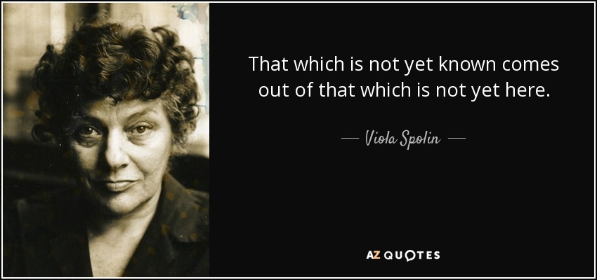 That which is not yet known comes out of that which is not yet here. - Viola Spolin