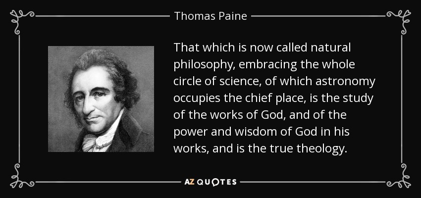 That which is now called natural philosophy, embracing the whole circle of science, of which astronomy occupies the chief place, is the study of the works of God, and of the power and wisdom of God in his works, and is the true theology. - Thomas Paine