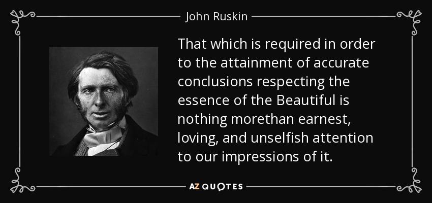 That which is required in order to the attainment of accurate conclusions respecting the essence of the Beautiful is nothing morethan earnest, loving, and unselfish attention to our impressions of it. - John Ruskin