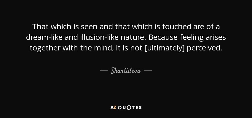 That which is seen and that which is touched are of a dream-like and illusion-like nature. Because feeling arises together with the mind, it is not [ultimately] perceived. - Shantideva