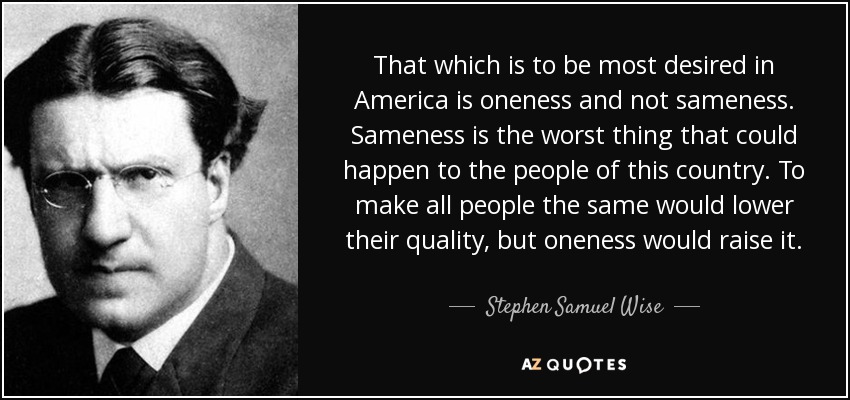 That which is to be most desired in America is oneness and not sameness. Sameness is the worst thing that could happen to the people of this country. To make all people the same would lower their quality, but oneness would raise it. - Stephen Samuel Wise