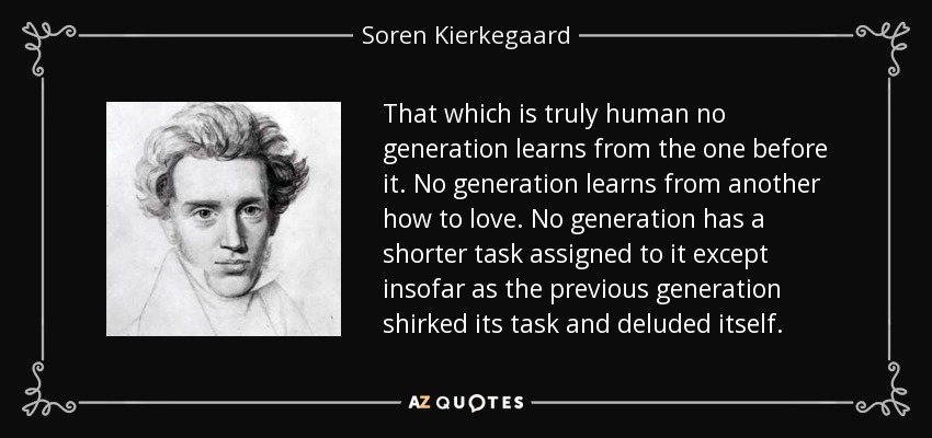 That which is truly human no generation learns from the one before it. No generation learns from another how to love. No generation has a shorter task assigned to it except insofar as the previous generation shirked its task and deluded itself. - Soren Kierkegaard