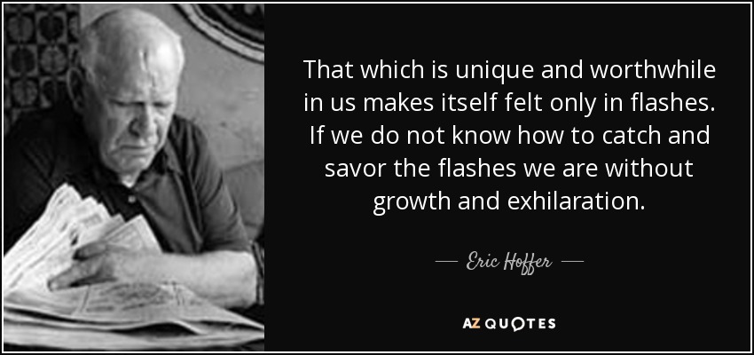 That which is unique and worthwhile in us makes itself felt only in flashes. If we do not know how to catch and savor the flashes we are without growth and exhilaration. - Eric Hoffer