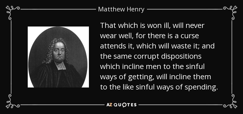 That which is won ill, will never wear well, for there is a curse attends it, which will waste it; and the same corrupt dispositions which incline men to the sinful ways of getting, will incline them to the like sinful ways of spending. - Matthew Henry