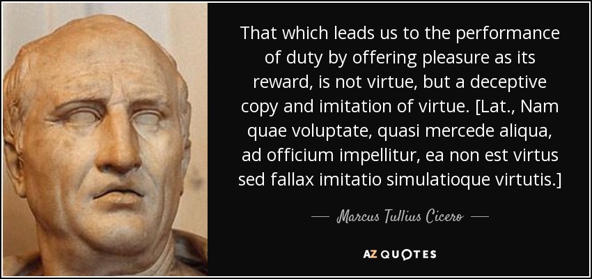 That which leads us to the performance of duty by offering pleasure as its reward, is not virtue, but a deceptive copy and imitation of virtue. [Lat., Nam quae voluptate, quasi mercede aliqua, ad officium impellitur, ea non est virtus sed fallax imitatio simulatioque virtutis.] - Marcus Tullius Cicero