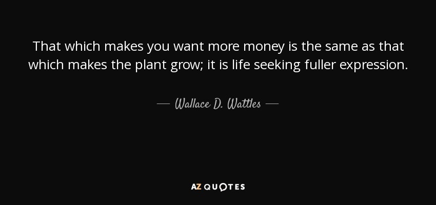 That which makes you want more money is the same as that which makes the plant grow; it is life seeking fuller expression. - Wallace D. Wattles
