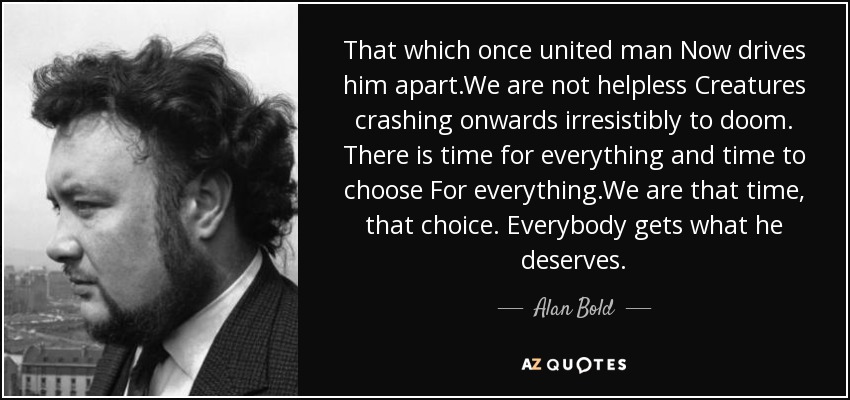 That which once united man Now drives him apart.We are not helpless Creatures crashing onwards irresistibly to doom. There is time for everything and time to choose For everything.We are that time, that choice. Everybody gets what he deserves. - Alan Bold