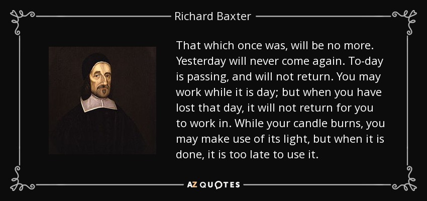 That which once was, will be no more. Yesterday will never come again. To-day is passing, and will not return. You may work while it is day; but when you have lost that day, it will not return for you to work in. While your candle burns, you may make use of its light, but when it is done, it is too late to use it. - Richard Baxter