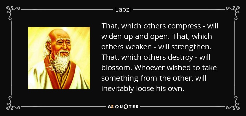 That, which others compress - will widen up and open. That, which others weaken - will strengthen. That, which others destroy - will blossom. Whoever wished to take something from the other, will inevitably loose his own. - Laozi