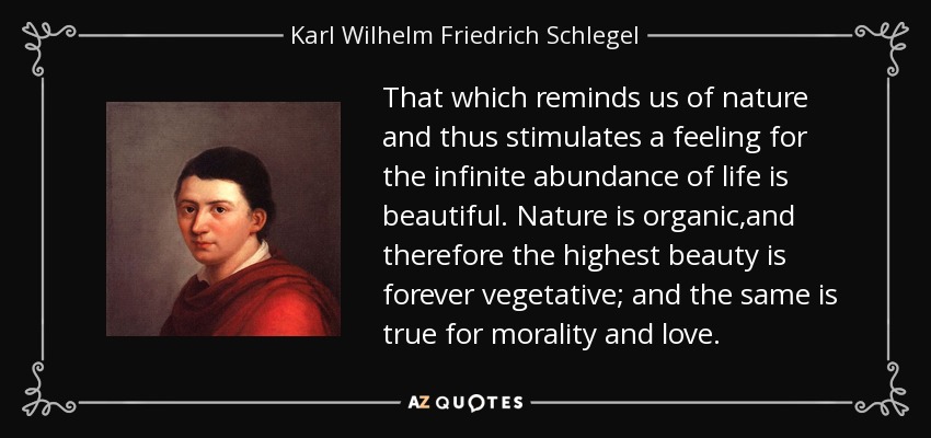 That which reminds us of nature and thus stimulates a feeling for the infinite abundance of life is beautiful. Nature is organic,and therefore the highest beauty is forever vegetative; and the same is true for morality and love. - Karl Wilhelm Friedrich Schlegel