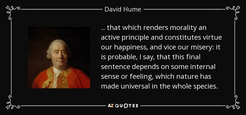.. that which renders morality an active principle and constitutes virtue our happiness, and vice our misery: it is probable, I say, that this final sentence depends on some internal sense or feeling, which nature has made universal in the whole species. - David Hume