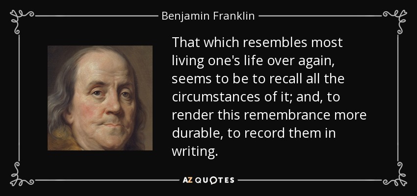 That which resembles most living one's life over again, seems to be to recall all the circumstances of it; and, to render this remembrance more durable, to record them in writing. - Benjamin Franklin