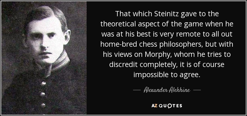 That which Steinitz gave to the theoretical aspect of the game when he was at his best is very remote to all out home-bred chess philosophers, but with his views on Morphy, whom he tries to discredit completely, it is of course impossible to agree. - Alexander Alekhine