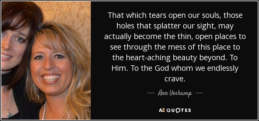 That which tears open our souls, those holes that splatter our sight, may actually become the thin, open places to see through the mess of this place to the heart-aching beauty beyond. To Him. To the God whom we endlessly crave. - Ann Voskamp