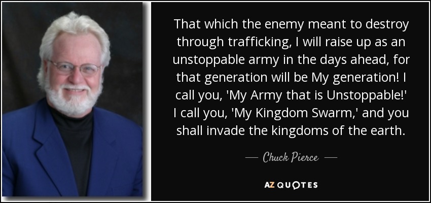 That which the enemy meant to destroy through trafficking, I will raise up as an unstoppable army in the days ahead, for that generation will be My generation! I call you, 'My Army that is Unstoppable!' I call you, 'My Kingdom Swarm,' and you shall invade the kingdoms of the earth. - Chuck Pierce
