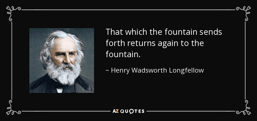 That which the fountain sends forth returns again to the fountain. - Henry Wadsworth Longfellow