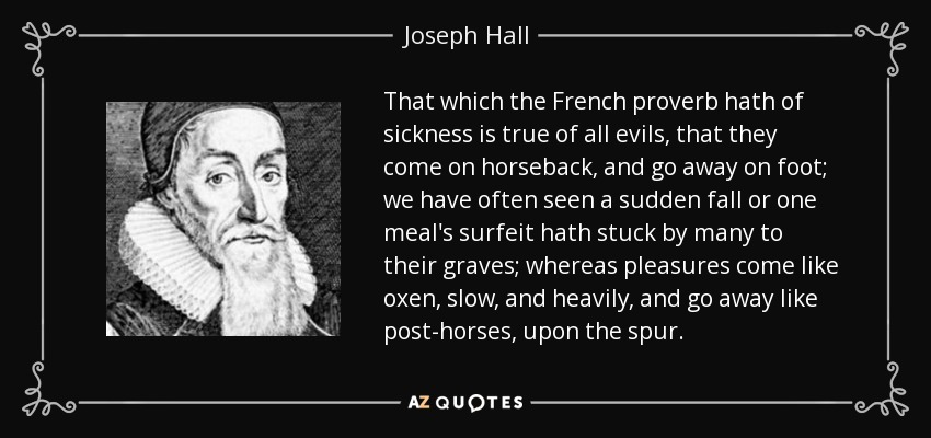 That which the French proverb hath of sickness is true of all evils, that they come on horseback, and go away on foot; we have often seen a sudden fall or one meal's surfeit hath stuck by many to their graves; whereas pleasures come like oxen, slow, and heavily, and go away like post-horses, upon the spur. - Joseph Hall
