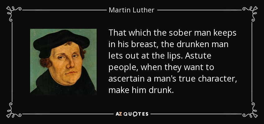 That which the sober man keeps in his breast, the drunken man lets out at the lips. Astute people, when they want to ascertain a man's true character, make him drunk. - Martin Luther