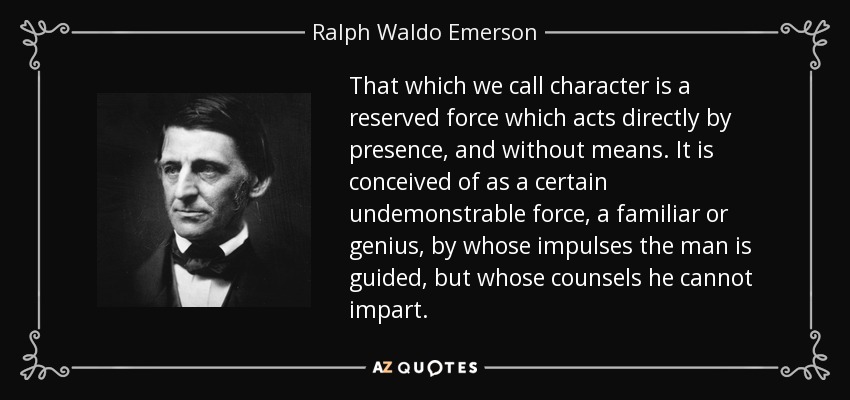 That which we call character is a reserved force which acts directly by presence, and without means. It is conceived of as a certain undemonstrable force, a familiar or genius, by whose impulses the man is guided, but whose counsels he cannot impart. - Ralph Waldo Emerson