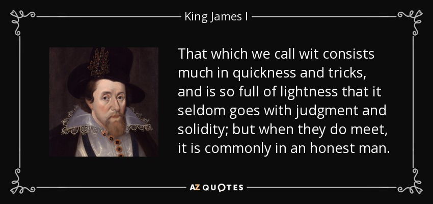 That which we call wit consists much in quickness and tricks, and is so full of lightness that it seldom goes with judgment and solidity; but when they do meet, it is commonly in an honest man. - King James I