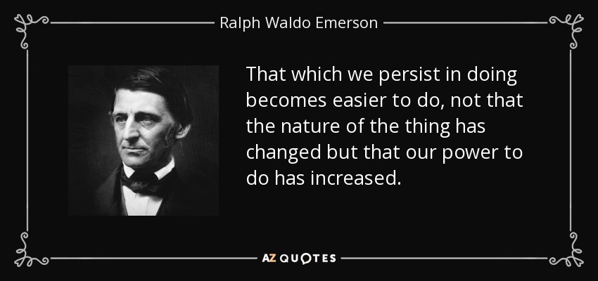 That which we persist in doing becomes easier to do, not that the nature of the thing has changed but that our power to do has increased. - Ralph Waldo Emerson