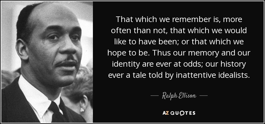 That which we remember is, more often than not, that which we would like to have been; or that which we hope to be. Thus our memory and our identity are ever at odds; our history ever a tale told by inattentive idealists. - Ralph Ellison