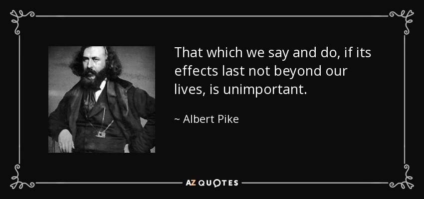 That which we say and do, if its effects last not beyond our lives, is unimportant. - Albert Pike