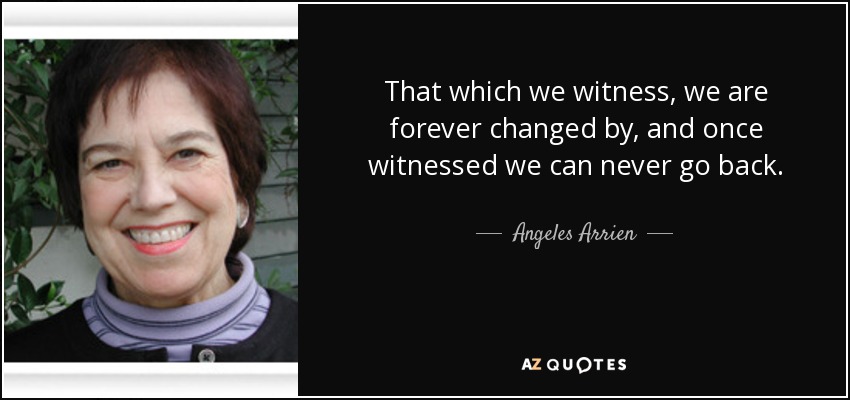 That which we witness, we are forever changed by, and once witnessed we can never go back. - Angeles Arrien