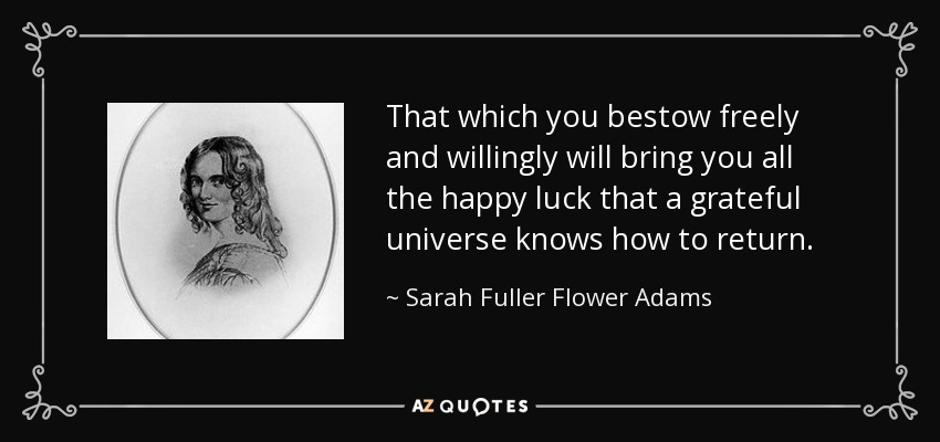 That which you bestow freely and willingly will bring you all the happy luck that a grateful universe knows how to return. - Sarah Fuller Flower Adams