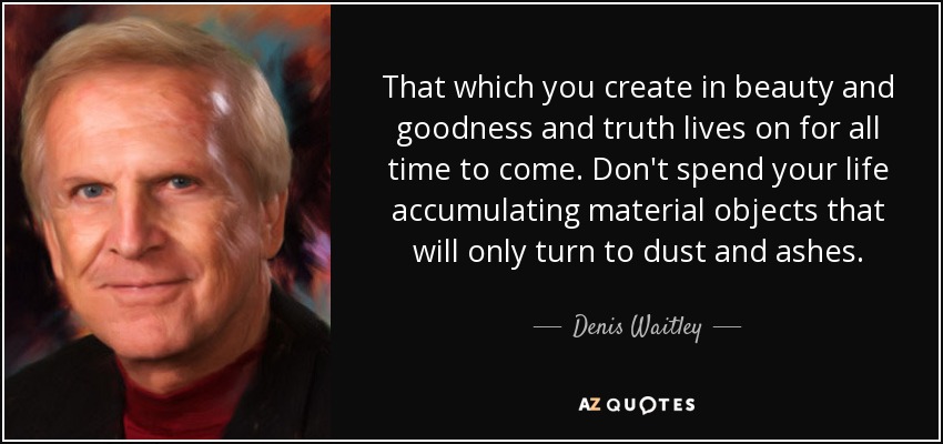 That which you create in beauty and goodness and truth lives on for all time to come. Don't spend your life accumulating material objects that will only turn to dust and ashes. - Denis Waitley