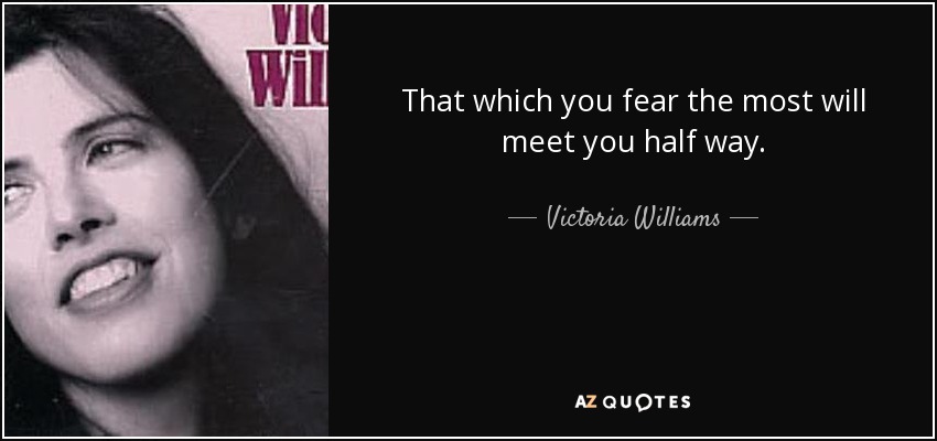That which you fear the most will meet you half way. - Victoria Williams
