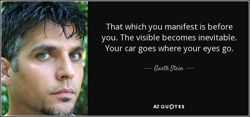 That which you manifest is before you. The visible becomes inevitable. Your car goes where your eyes go. - Garth Stein