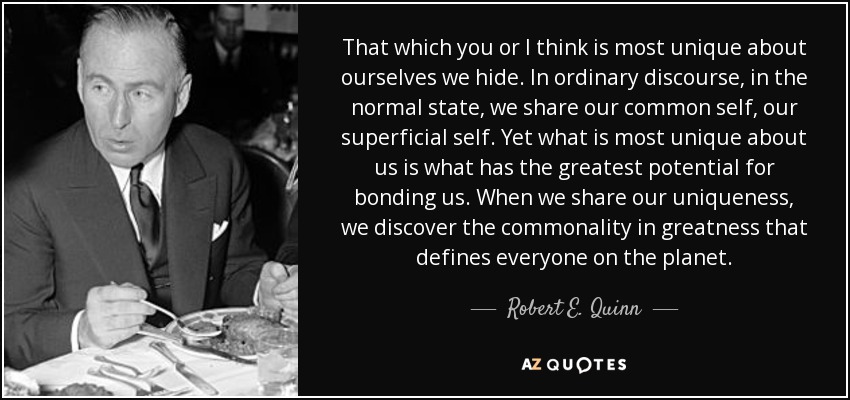 That which you or I think is most unique about ourselves we hide. In ordinary discourse, in the normal state, we share our common self, our superficial self. Yet what is most unique about us is what has the greatest potential for bonding us. When we share our uniqueness, we discover the commonality in greatness that defines everyone on the planet. - Robert E. Quinn