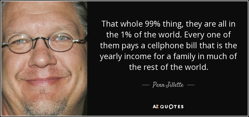That whole 99% thing, they are all in the 1% of the world. Every one of them pays a cellphone bill that is the yearly income for a family in much of the rest of the world. - Penn Jillette