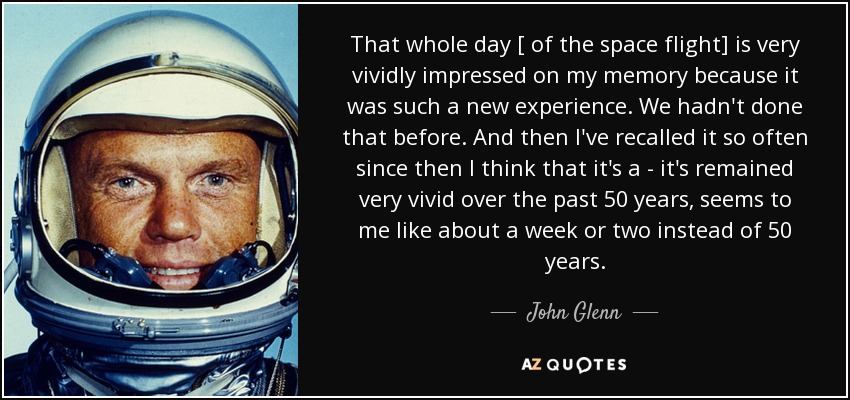 That whole day [ of the space flight] is very vividly impressed on my memory because it was such a new experience. We hadn't done that before. And then I've recalled it so often since then I think that it's a - it's remained very vivid over the past 50 years, seems to me like about a week or two instead of 50 years. - John Glenn