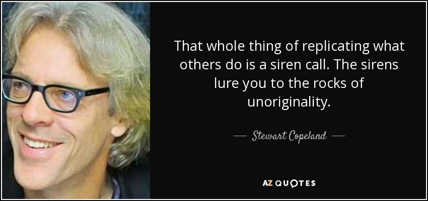 That whole thing of replicating what others do is a siren call. The sirens lure you to the rocks of unoriginality. - Stewart Copeland