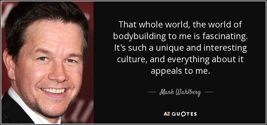 That whole world, the world of bodybuilding to me is fascinating. It's such a unique and interesting culture, and everything about it appeals to me. - Mark Wahlberg