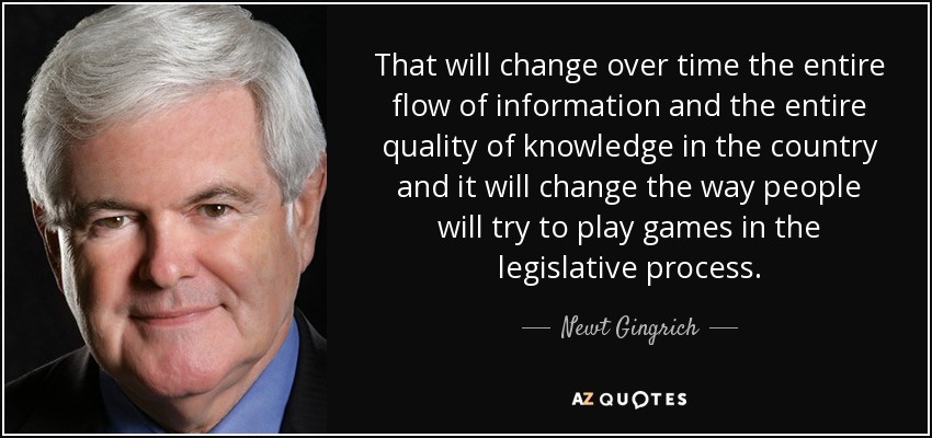 That will change over time the entire flow of information and the entire quality of knowledge in the country and it will change the way people will try to play games in the legislative process. - Newt Gingrich